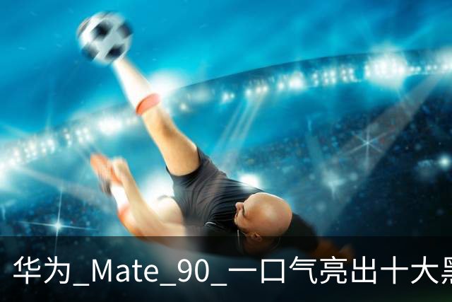 华为 Mate 90 一口气亮出十大黑科技，这次是真憋了个大招