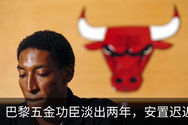 巴黎五金功臣淡出两年，安置迟迟未落地，背后原因出人意料！