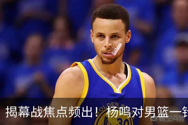 揭幕战焦点频出！杨鸣对男篮一针见血，杜锋对阿旺惋惜，两人关系极佳