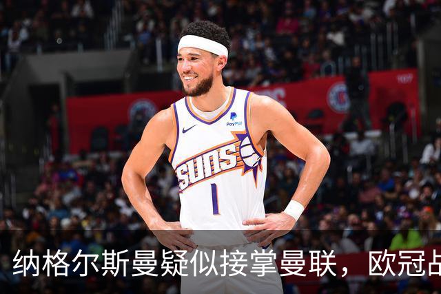 纳格尔斯曼疑似接掌曼联，欧冠战报解读豪门危机与机遇
