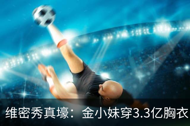 维密秀真壕：金小妹穿3.3亿胸衣，奚梦瑶翅膀惹眼，辣妈惊艳登场
