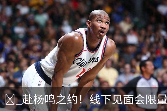 🏀 赴杨鸣之约！线下见面会限量开启！