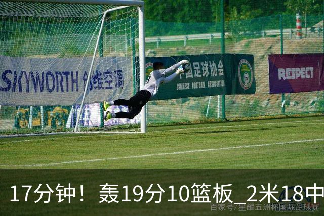 17分钟！轰19分10篮板 2米18中锋让广东队很羡慕