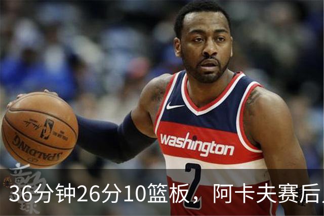 36分钟26分10篮板，阿卡夫赛后只谈主场球迷