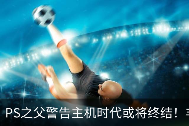 PS之父警告主机时代或将终结！非常真实的危险